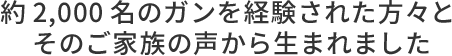 約2,000名のガンを経験された方々とそのご家族の声から生まれました