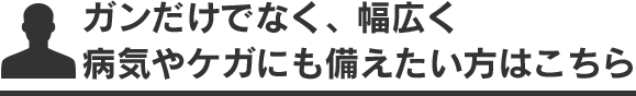 ガンだけでなく、幅広く 病気やケガにも備えたい方はこちら