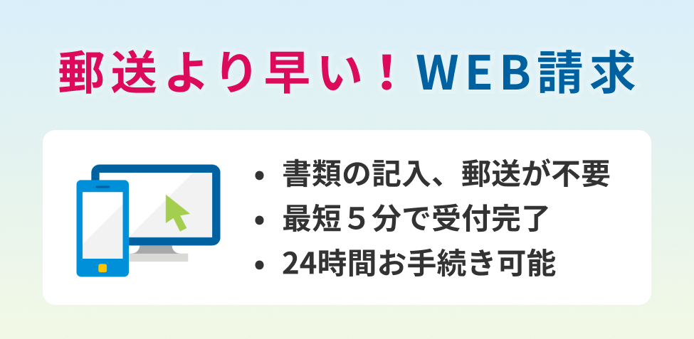 郵送より早いお支払い 書類の記入・郵送が不要 約5～10分で完了 24時間お手続き可能 ※一部の入院・手術・通院のご請求が対象となります。※被保険者ご本人に代わってご家族が端末を操作してお手続きいただくこともできます。（詳細は「ご利用いただける所定の条件」をご確認ください。）