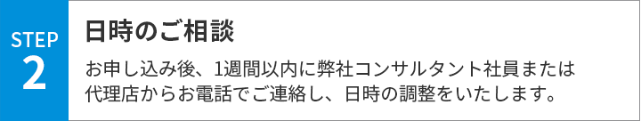 日時のご相談　お申し込み後、1週間以内に弊社コンサルタント社員または代理店からお電話でご連絡し、日時の調整をいたします。