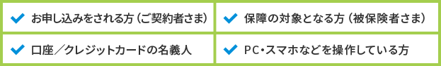 お申し込みをされる方(ご契約者さま)、保障の対象となる方(被保険者さま)、口座/クレジットカードの名義人、PC・スマホなどを操作している方
